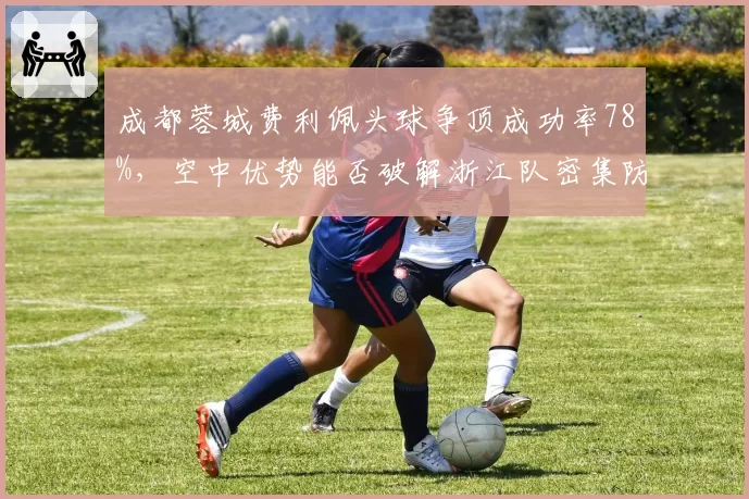 成都蓉城费利佩头球争顶成功率78%，空中优势能否破解浙江队密集防守？