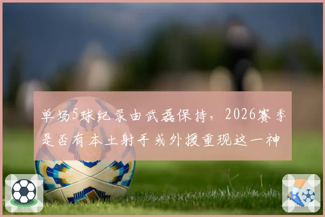 单场5球纪录由武磊保持,2026赛季是否有本土射手或外援重现这一神迹?
