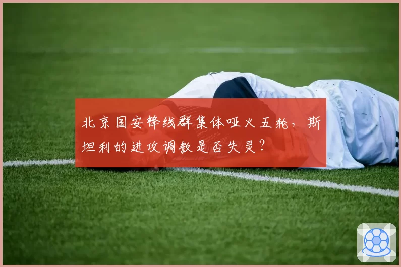 北京国安锋线群集体哑火五轮，斯坦利的进攻调教是否失灵？