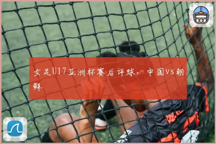 女足U17亚洲杯赛后评球，中国vs朝鲜