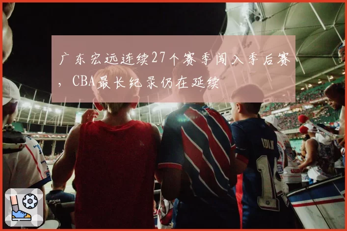 广东宏远连续27个赛季闯入季后赛，CBA最长纪录仍在延续