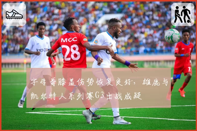字母哥膝盖伤势恢复良好，雄鹿与凯尔特人系列赛G3出战成疑