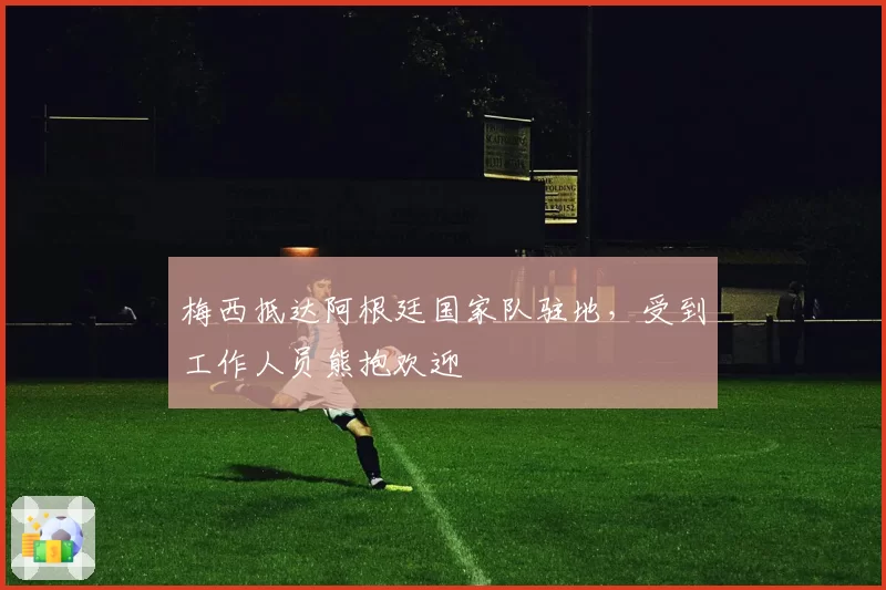 梅西抵达阿根廷国家队驻地，受到工作人员熊抱欢迎