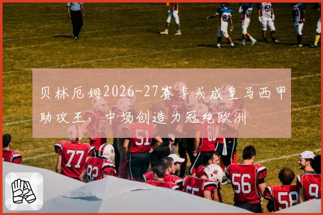 贝林厄姆2026-27赛季或成皇马西甲助攻王,中场创造力冠绝欧洲