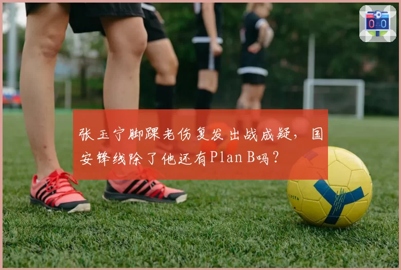张玉宁脚踝老伤复发出战成疑，国安锋线除了他还有Plan B吗？
