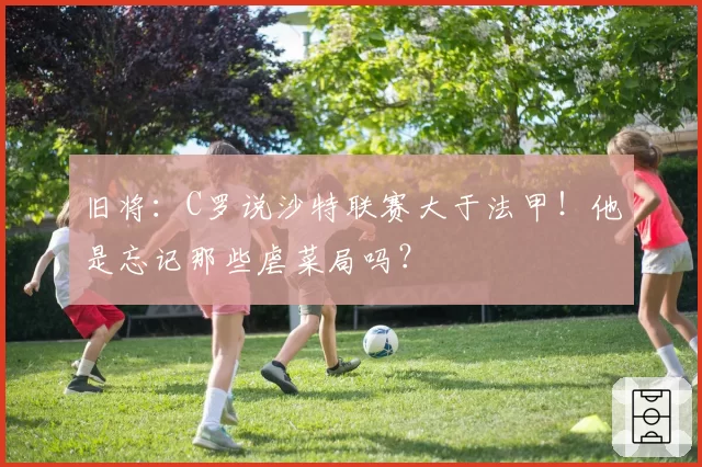 旧将:C罗说沙特联赛大于法甲!他是忘记那些虐菜局吗?