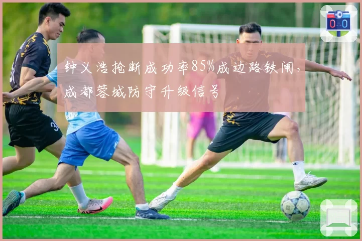 钟义浩抢断成功率85%成边路铁闸，成都蓉城防守升级信号