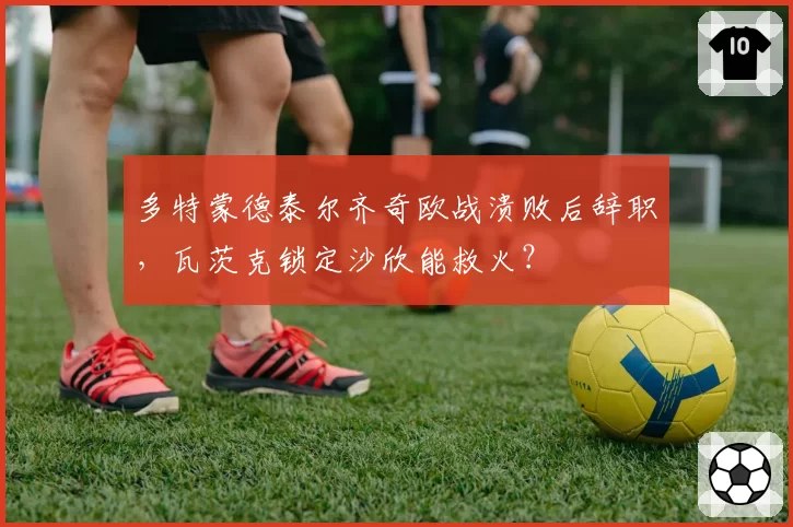 多特蒙德泰尔齐奇欧战溃败后辞职，瓦茨克锁定沙欣能救火？