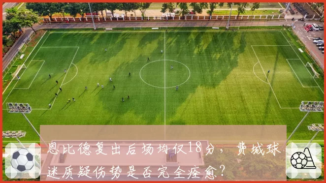 恩比德复出后场均仅18分，费城球迷质疑伤势是否完全痊愈？
