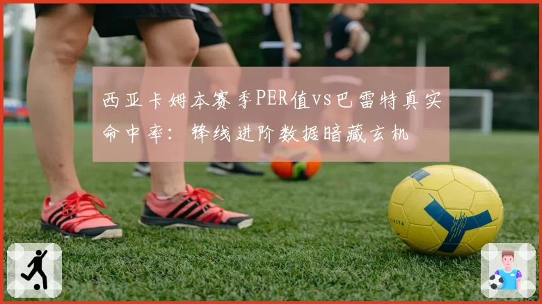 西亚卡姆本赛季PER值vs巴雷特真实命中率:锋线进阶数据暗藏玄机