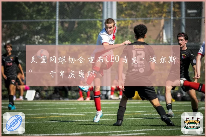美国网球协会宣布CEO马克·埃尔斯将于年底离职