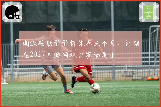 谢淑薇肋骨骨折休养三个月，计划在2027年澳网双打赛场复出