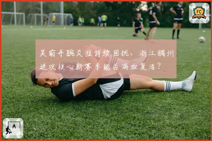 吴前手腕炎症持续困扰，浙江稠州进攻核心新赛季能否满血复活？