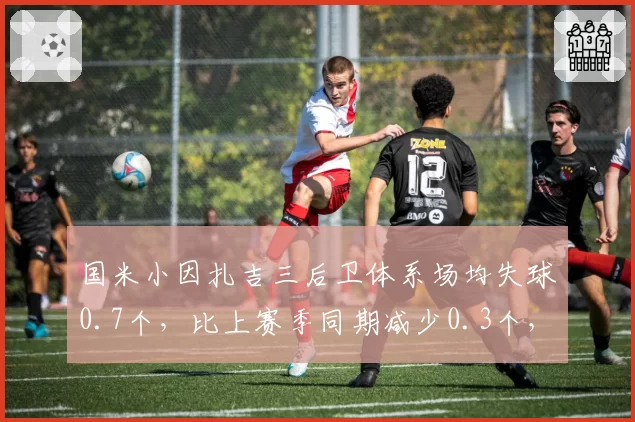 国米小因扎吉三后卫体系场均失球0.7个，比上赛季同期减少0.3个，意甲防守新标杆浮现