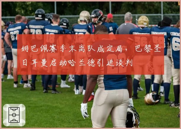 姆巴佩赛季末离队成定局,巴黎圣日耳曼启动哈兰德引进谈判