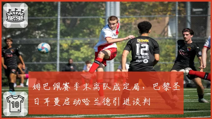 姆巴佩赛季末离队成定局,巴黎圣日耳曼启动哈兰德引进谈判