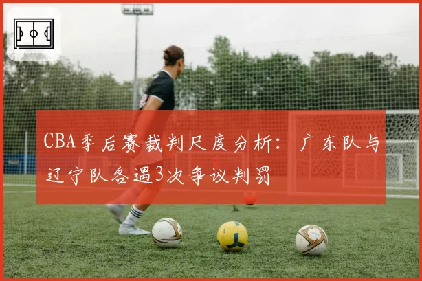CBA季后赛裁判尺度分析：广东队与辽宁队各遇3次争议判罚