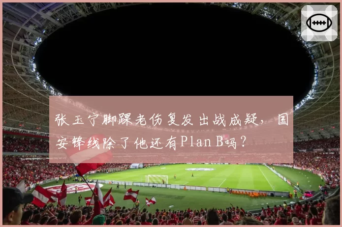 张玉宁脚踝老伤复发出战成疑，国安锋线除了他还有Plan B吗？