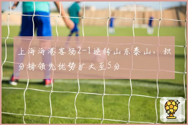 上海海港客场2-1逆转山东泰山，积分榜领先优势扩大至5分
