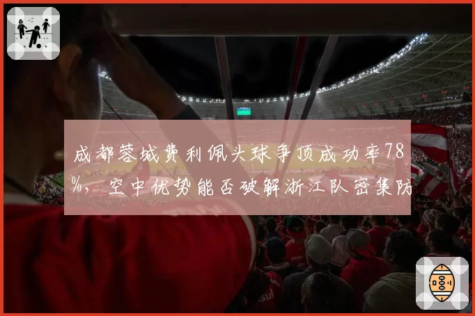 成都蓉城费利佩头球争顶成功率78%，空中优势能否破解浙江队密集防守？