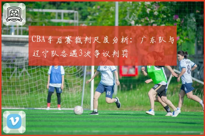 CBA季后赛裁判尺度分析：广东队与辽宁队各遇3次争议判罚