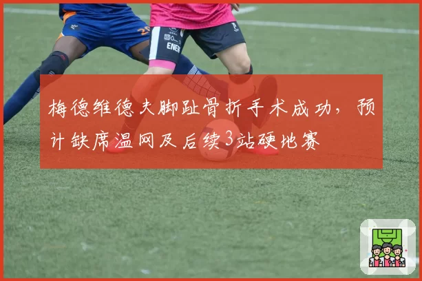 梅德维德夫脚趾骨折手术成功，预计缺席温网及后续3站硬地赛