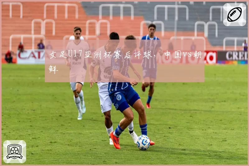 女足U17亚洲杯赛后评球，中国vs朝鲜