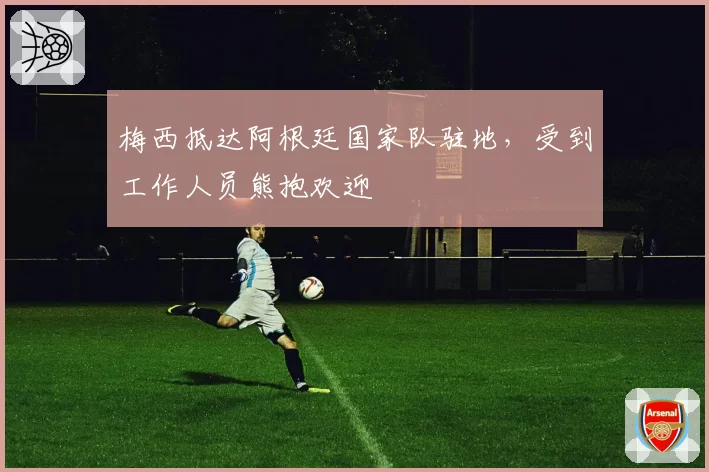 梅西抵达阿根廷国家队驻地，受到工作人员熊抱欢迎