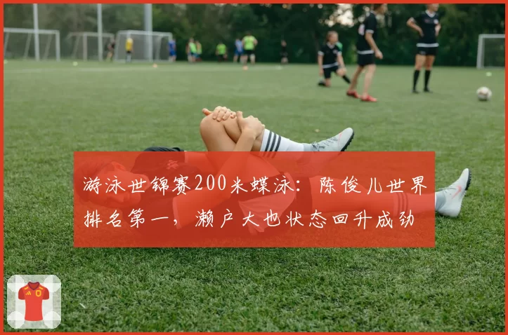 游泳世锦赛200米蝶泳：陈俊儿世界排名第一，濑户大也状态回升成劲敌