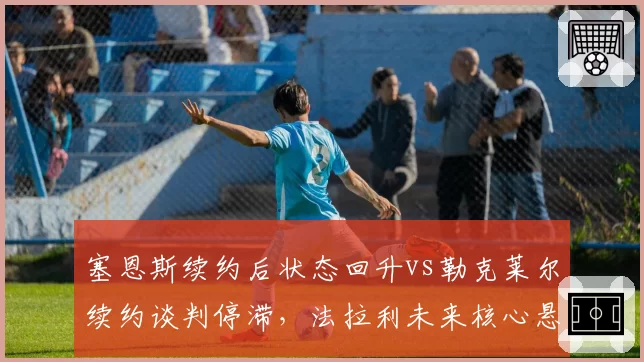塞恩斯续约后状态回升vs勒克莱尔续约谈判停滞,法拉利未来核心悬念