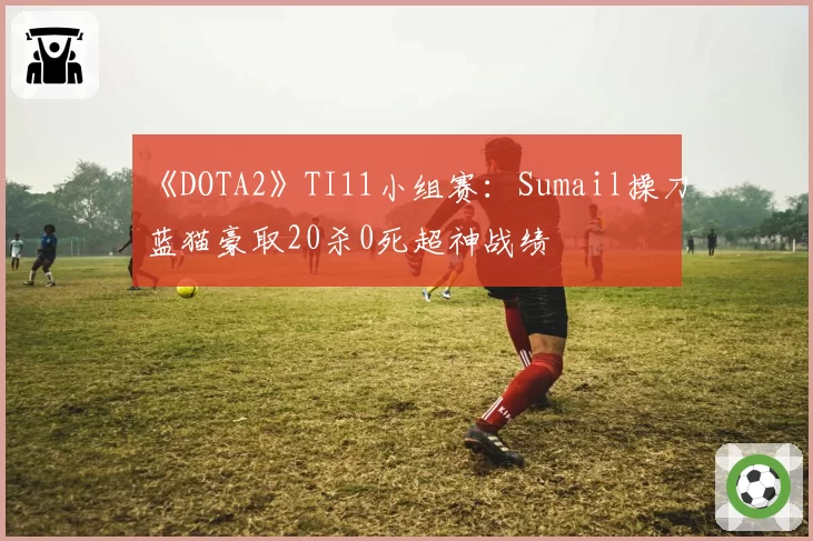 《DOTA2》TI11小组赛：Sumail操刀蓝猫豪取20杀0死超神战绩