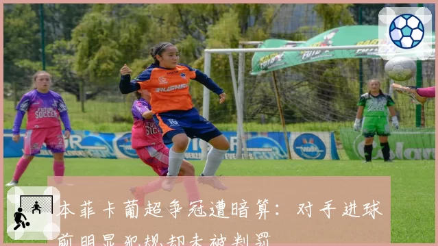 本菲卡葡超争冠遭暗算：对手进球前明显犯规却未被判罚