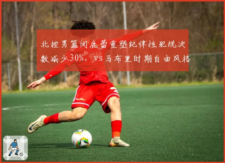 北控男篮闵鹿蕾重塑纪律性犯规次数减少30%,vs马布里时期自由风格谁更适合
