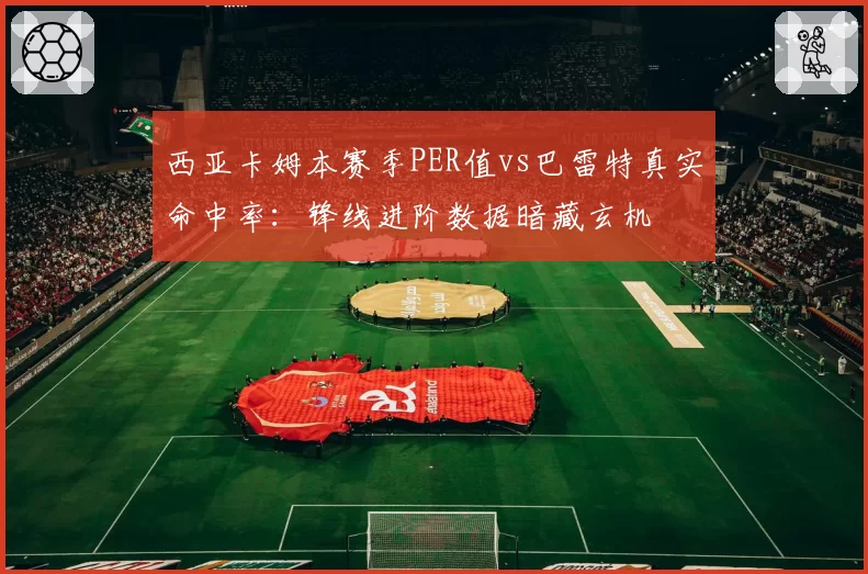 西亚卡姆本赛季PER值vs巴雷特真实命中率:锋线进阶数据暗藏玄机