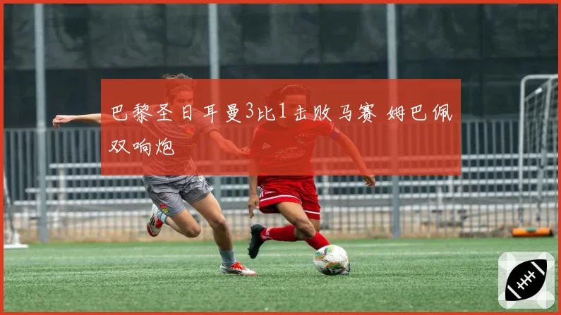 巴黎圣日耳曼3比1击败马赛 姆巴佩双响炮