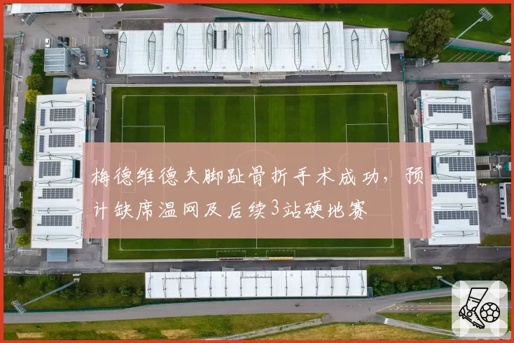 梅德维德夫脚趾骨折手术成功，预计缺席温网及后续3站硬地赛