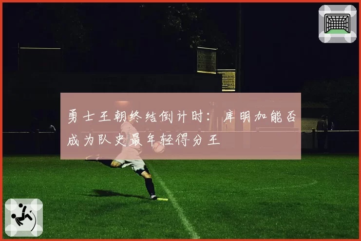 勇士王朝终结倒计时:库明加能否成为队史最年轻得分王