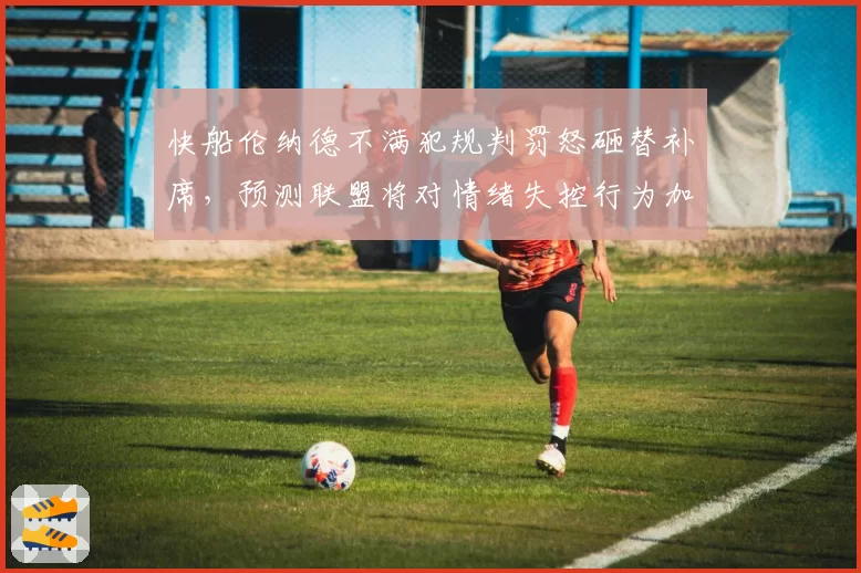 快船伦纳德不满犯规判罚怒砸替补席，预测联盟将对情绪失控行为加重处罚
