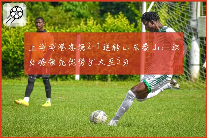 上海海港客场2-1逆转山东泰山，积分榜领先优势扩大至5分