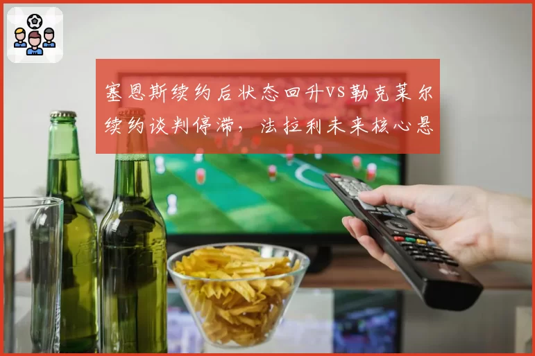 塞恩斯续约后状态回升vs勒克莱尔续约谈判停滞,法拉利未来核心悬念