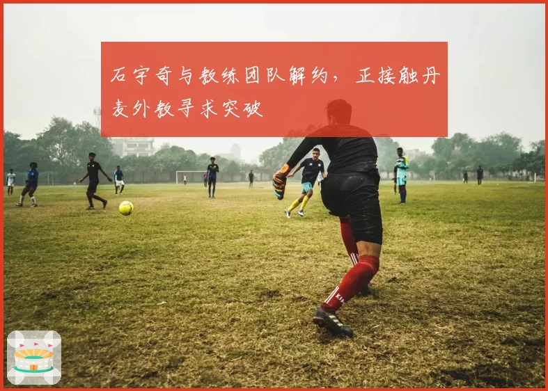 石宇奇与教练团队解约，正接触丹麦外教寻求突破