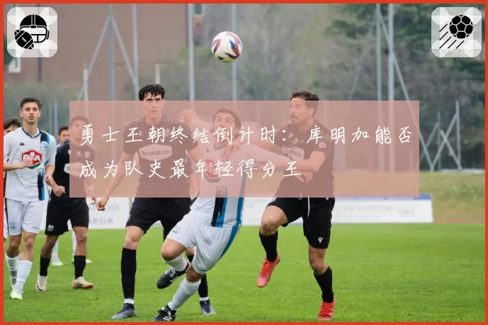 勇士王朝终结倒计时：库明加能否成为队史最年轻得分王