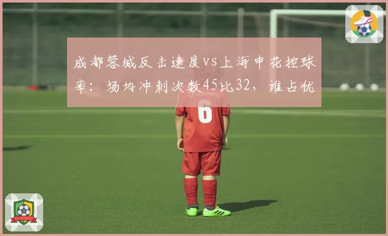 成都蓉城反击速度vs上海申花控球率：场均冲刺次数45比32，谁占优？