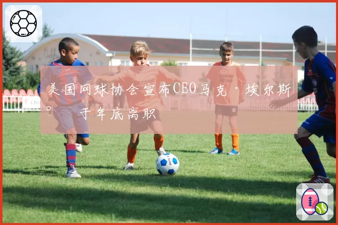 美国网球协会宣布CEO马克·埃尔斯将于年底离职