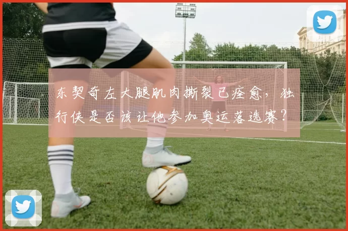 东契奇左大腿肌肉撕裂已痊愈，独行侠是否该让他参加奥运落选赛？