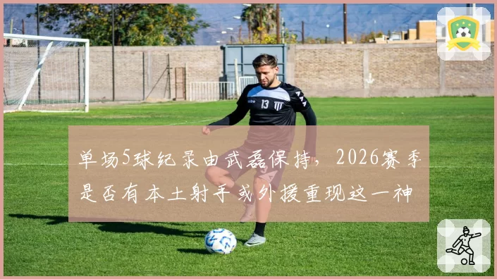 单场5球纪录由武磊保持,2026赛季是否有本土射手或外援重现这一神迹?