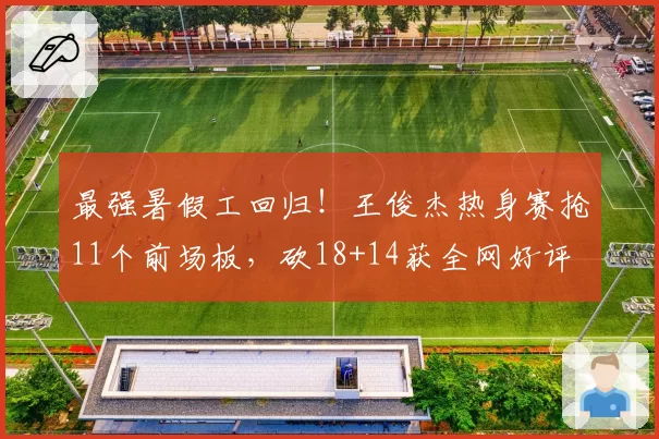 最强暑假工回归!王俊杰热身赛抢11个前场板,砍18+14获全网好评