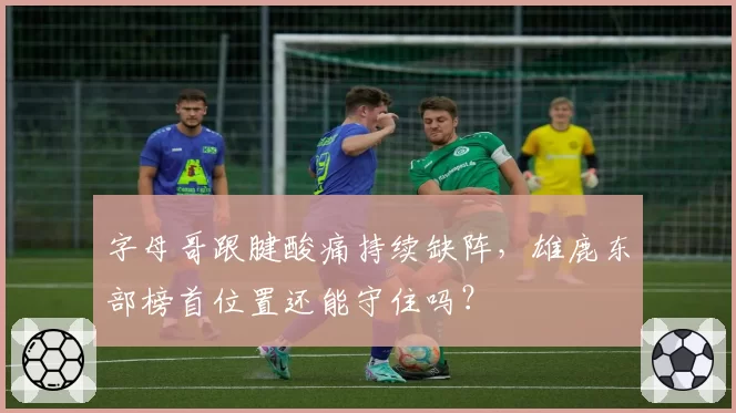 字母哥跟腱酸痛持续缺阵，雄鹿东部榜首位置还能守住吗？