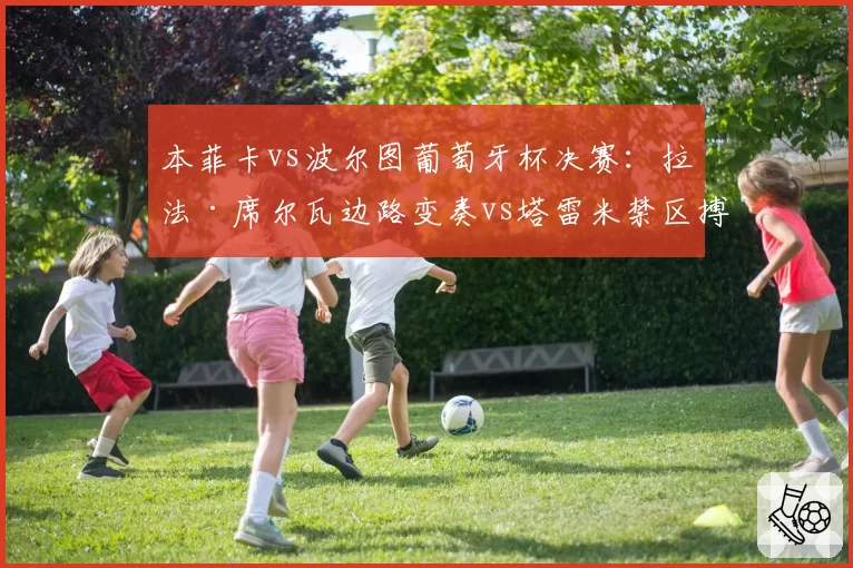 本菲卡vs波尔图葡萄牙杯决赛：拉法·席尔瓦边路变奏vs塔雷米禁区搏杀